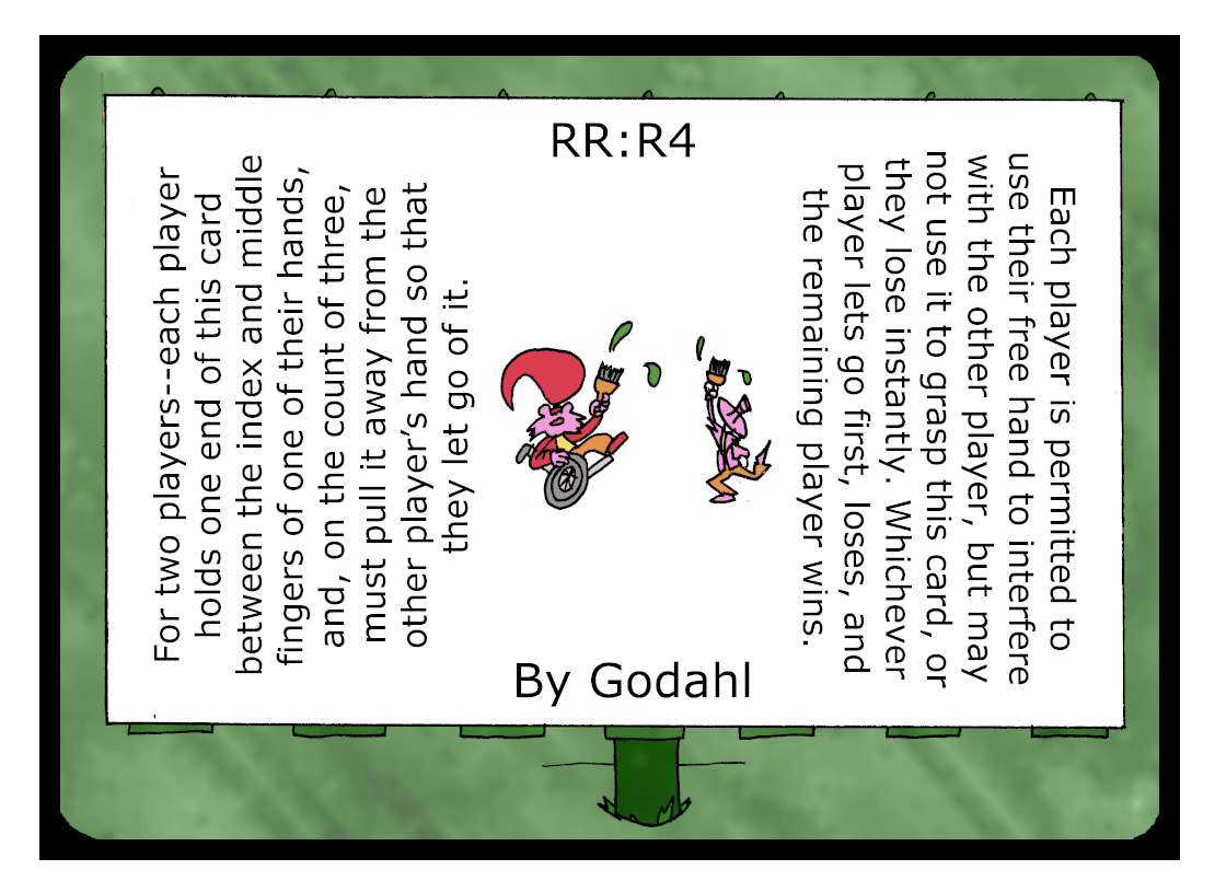 For two players. Each player holds one end of this card between the index and middle fingers of one of their hands, and, on the count of three, must pull it away from the other player’s hand so that they let go of it. Each player is permitted to use their free hand to interfere with the other player, but may not use it to grasp this card, or they lose instantly. Whichever player lets go first, loses, and the remaining player wins.